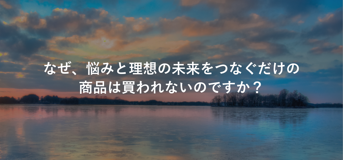 なぜ、悩みと理想の未来をつなぐだけの商品は買われないのですか?