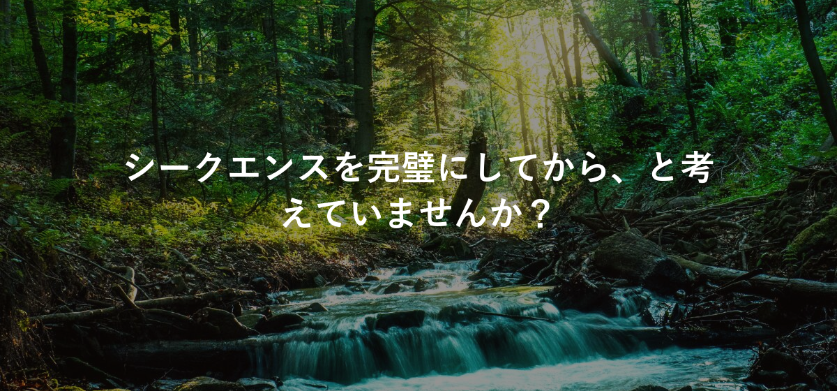 シークエンスを完璧にしてから、と考えていませんか?