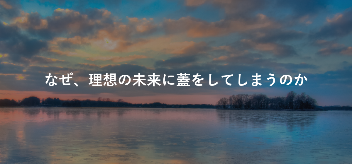 なぜ、理想の未来に蓋をしてしまうのか