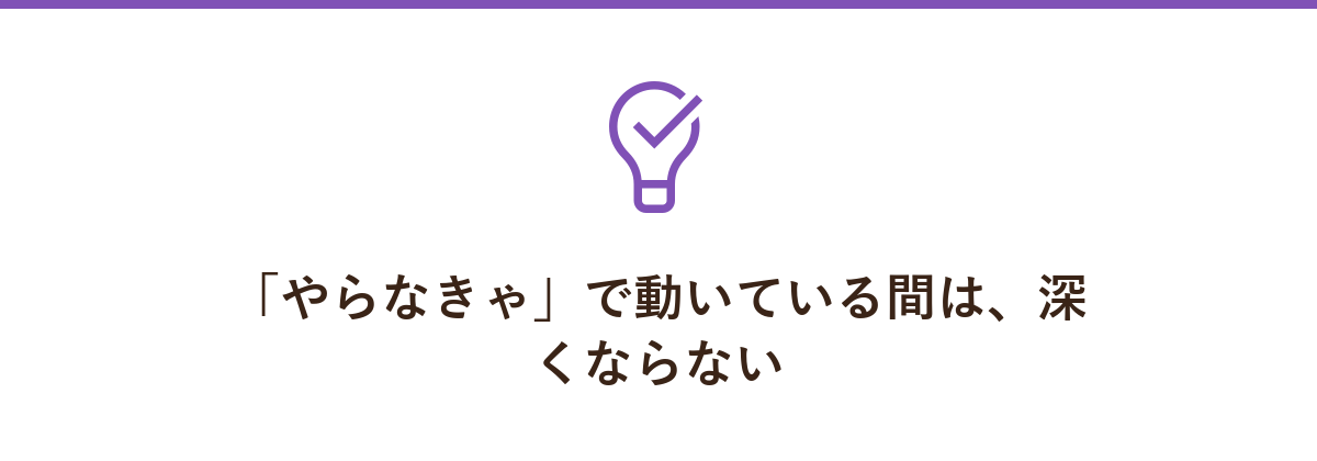 「やらなきゃ」で動いている間は、深くならない