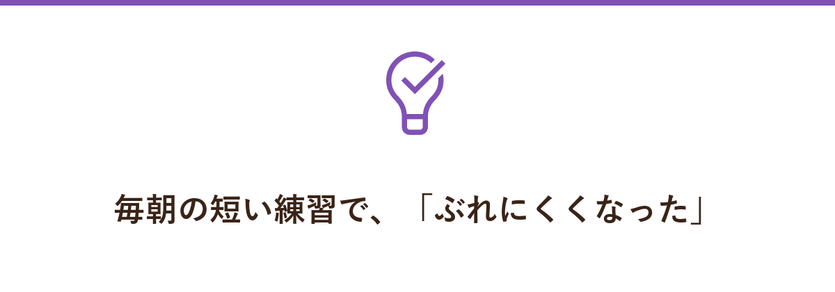 毎朝の短い練習で、「ぶれにくくなった」