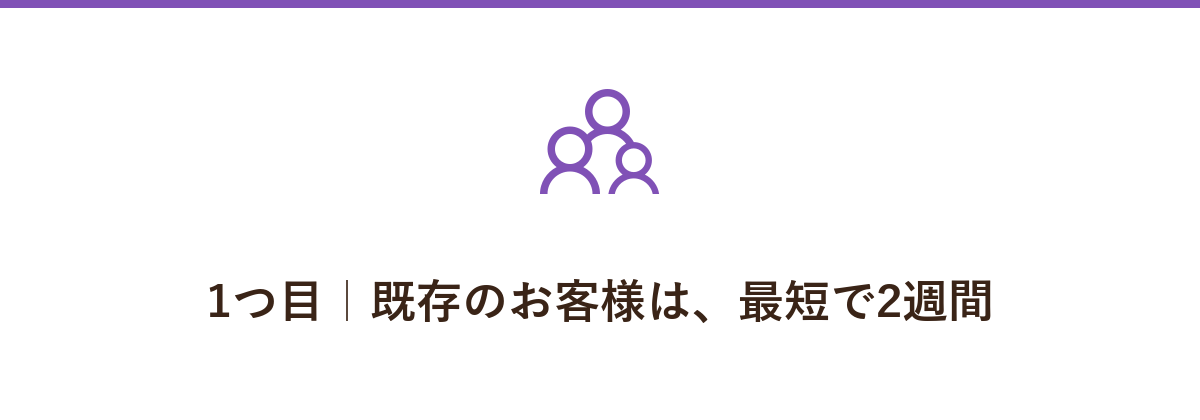 1つ目|既存のお客様は、最短で2週間