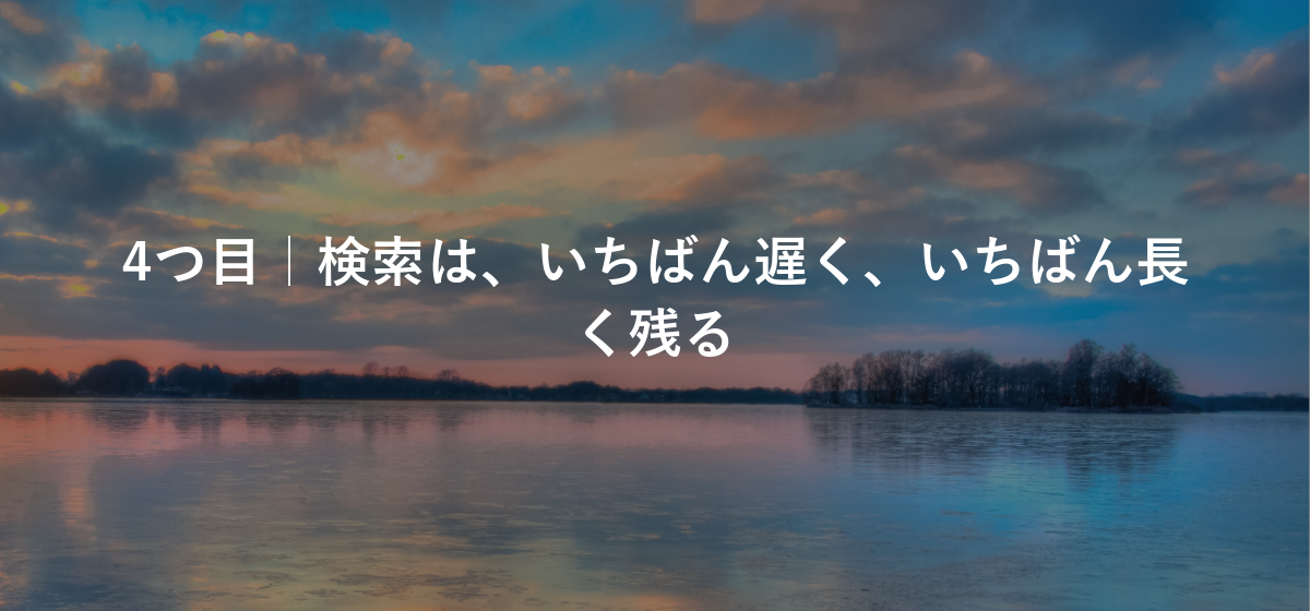 4つ目|検索は、いちばん遅く、いちばん長く残る