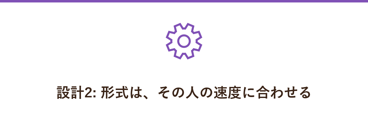 設計2: 形式は、その人の速度に合わせる