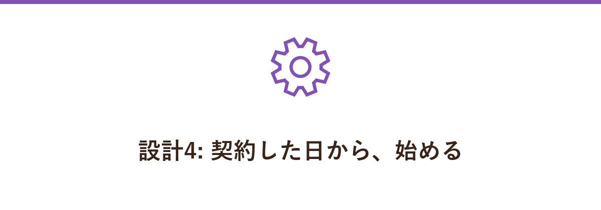 設計4: 契約した日から、始める