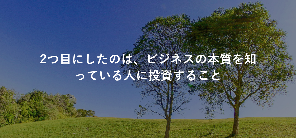 2つ目にしたのは、ビジネスの本質を知っている人に投資すること
